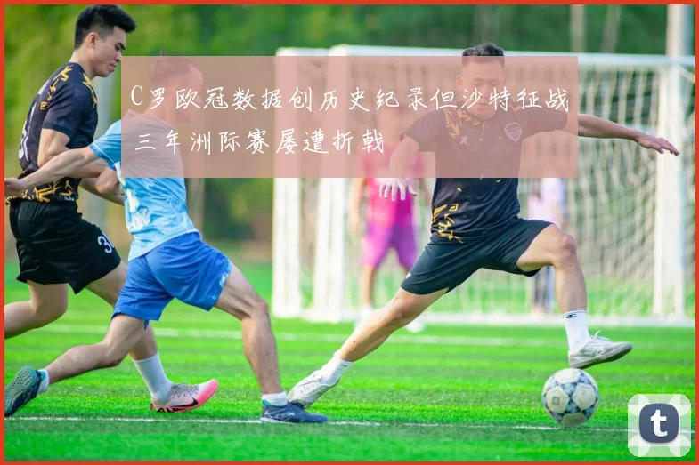 C罗欧冠数据创历史纪录但沙特征战三年洲际赛屡遭折戟