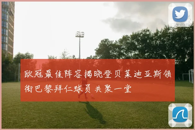 欧冠最佳阵容揭晓登贝莱迪亚斯领衔巴黎拜仁球员共聚一堂