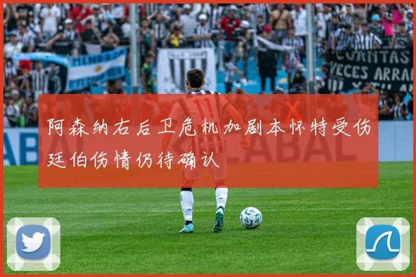 阿森纳右后卫危机加剧本怀特受伤廷伯伤情仍待确认
