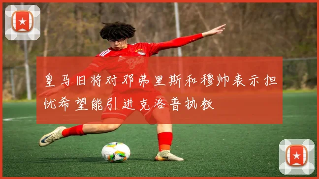 皇马旧将对邓弗里斯和穆帅表示担忧希望能引进克洛普执教