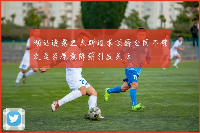 湖记透露里夫斯追求顶薪合同不确定是否愿意降薪引发关注