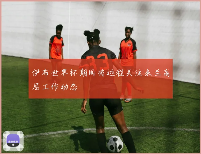 伊布世界杯期间将远程关注米兰高层工作动态