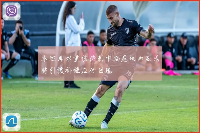 本坦库尔重伤热刺中场危机加剧或将引援补强应对困境