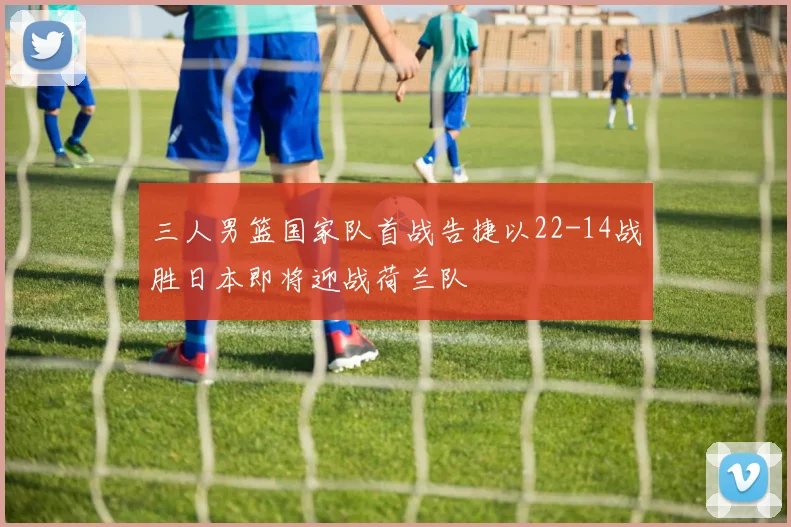 三人男篮国家队首战告捷以22-14战胜日本即将迎战荷兰队