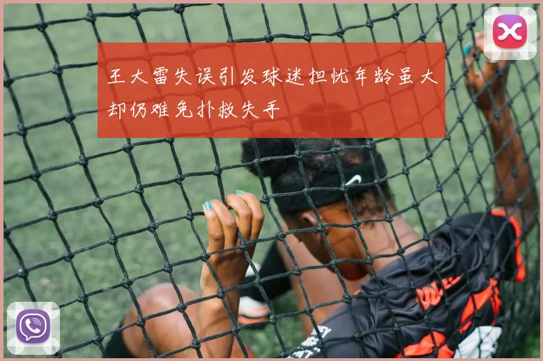 王大雷失误引发球迷担忧年龄虽大却仍难免扑救失手