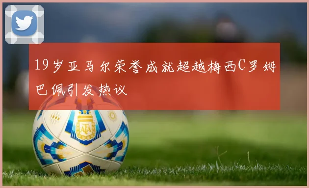19岁亚马尔荣誉成就超越梅西C罗姆巴佩引发热议