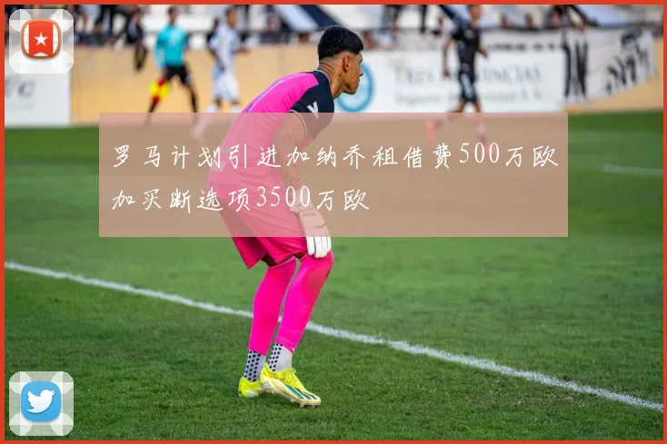 罗马计划引进加纳乔租借费500万欧加买断选项3500万欧